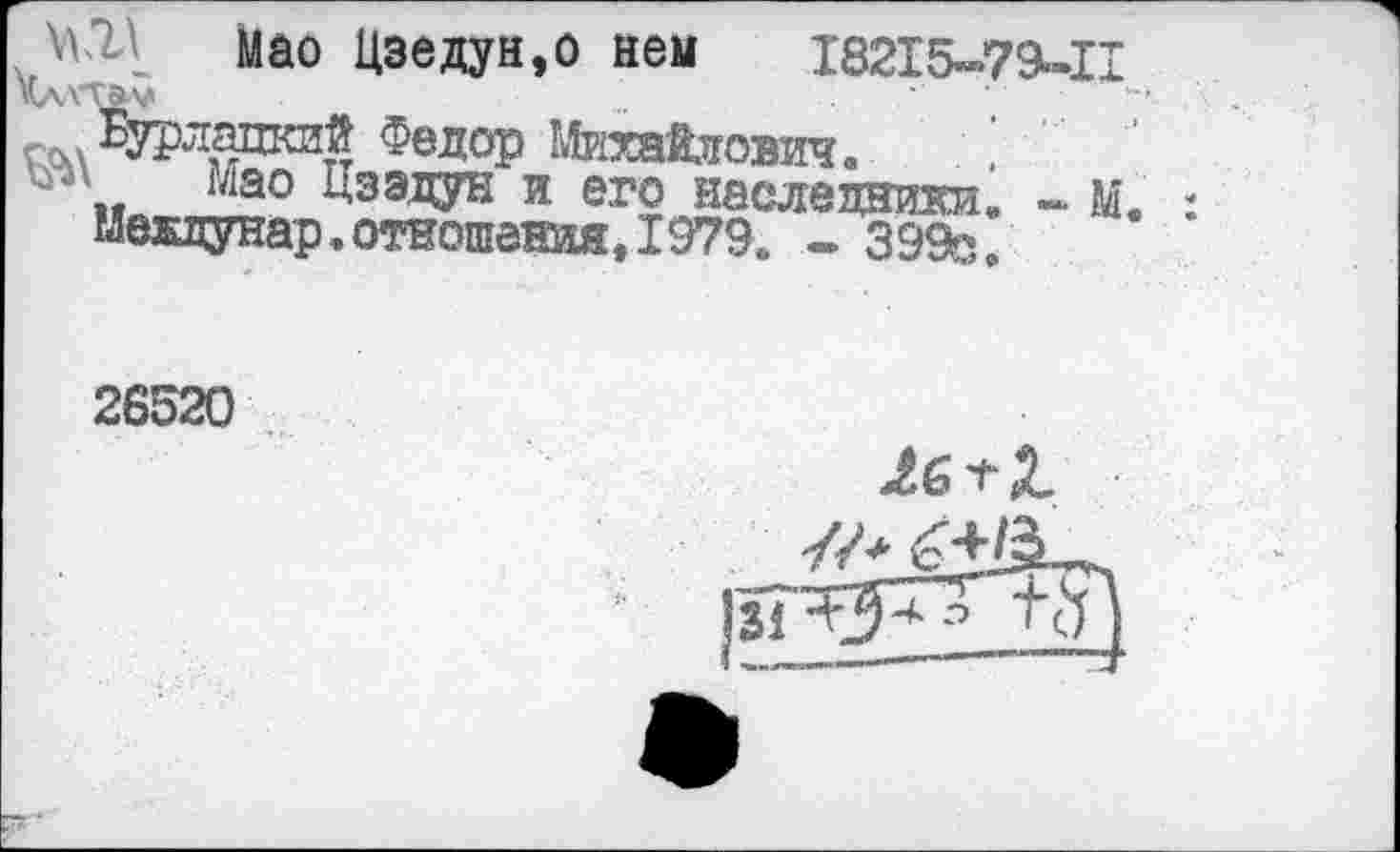 ﻿Мао Цзедун.о нем ,18215-79-П го,л Бурлгщютй Федор Михайлович.
ъ „ Мао Цзэдун и его наследники. - М. междунар. отношения, 1979. - 399с.
26520
Лб + 2.